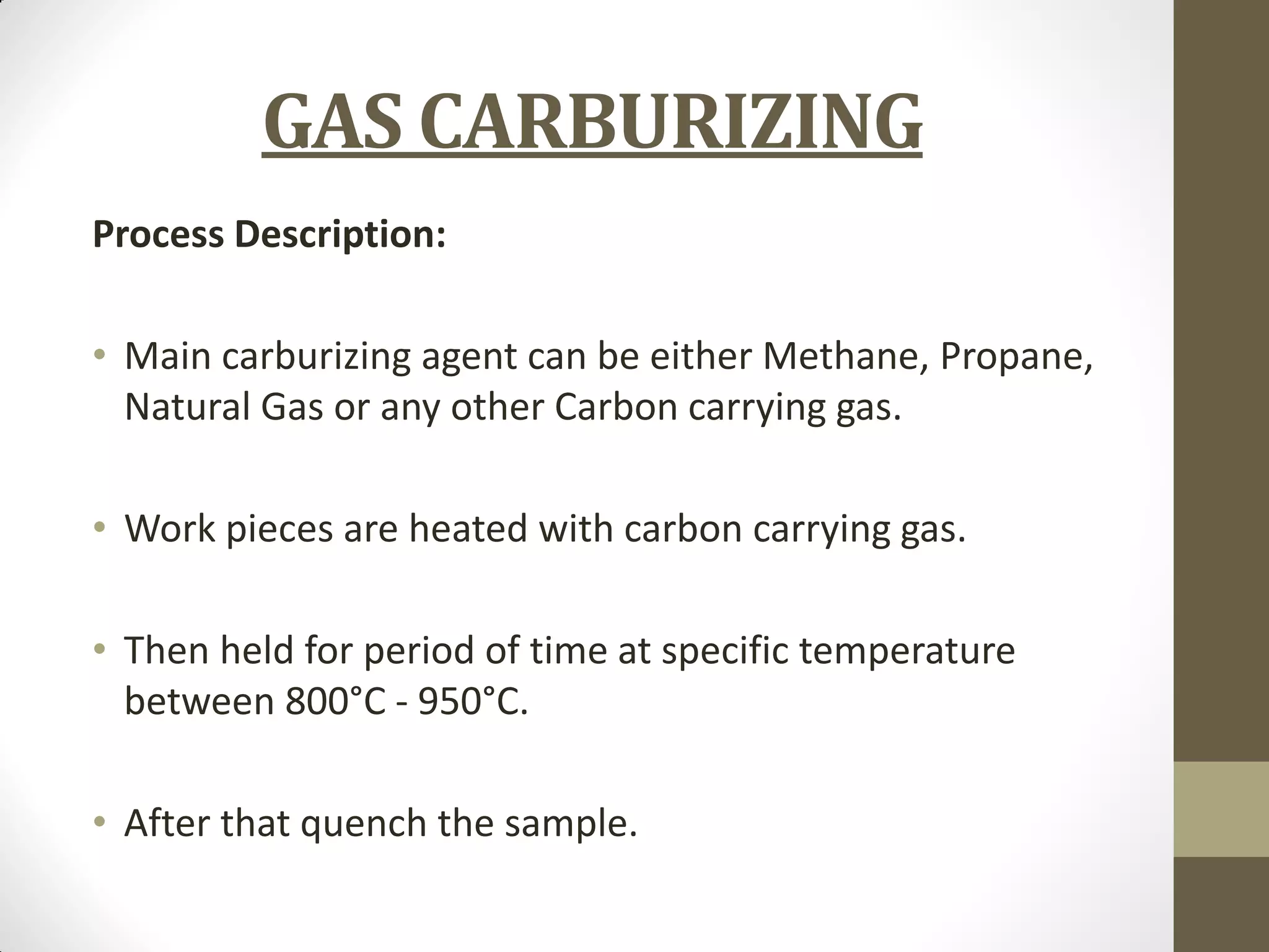 GAS CARBURIZING
Process Description:
• Main carburizing agent can be either Methane, Propane,
Natural Gas or any other Carbon carrying gas.
• Work pieces are heated with carbon carrying gas.
• Then held for period of time at specific temperature
between 800°C - 950°C.
• After that quench the sample.
 