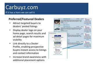 Carbuyz.com
If it has a horn we can sell it

   Preferred/Featured Dealers
    • Attract targeted buyers to
      dealers’ posted listings
    • Display dealer logo on your
      home page, search results and
      ad detail pages for maximum
      visibility
    • Link directly to a Dealer
      Profile, enabling prospective
      buyers instant access to listings
      and contact information
    • Increase brand awareness with
      additional placement options
 