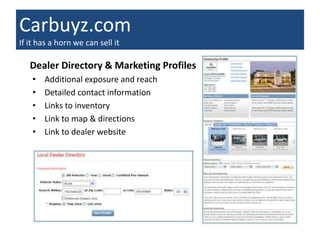 Carbuyz.com
If it has a horn we can sell it

   Dealer Directory & Marketing Profiles
    •   Additional exposure and reach
    •   Detailed contact information
    •   Links to inventory
    •   Link to map & directions
    •   Link to dealer website
 