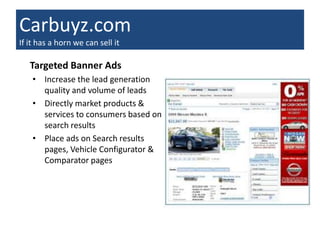 Carbuyz.com
If it has a horn we can sell it

   Targeted Banner Ads
    • Increase the lead generation
      quality and volume of leads
    • Directly market products &
      services to consumers based on
      search results
    • Place ads on Search results
      pages, Vehicle Configurator &
      Comparator pages
 