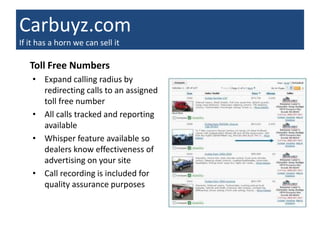 Carbuyz.com
If it has a horn we can sell it

   Toll Free Numbers
    • Expand calling radius by
      redirecting calls to an assigned
      toll free number
    • All calls tracked and reporting
      available
    • Whisper feature available so
      dealers know effectiveness of
      advertising on your site
    • Call recording is included for
      quality assurance purposes
 