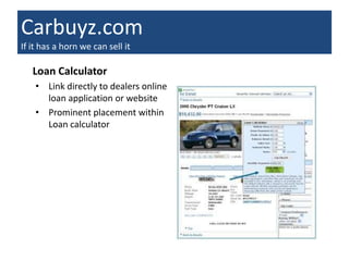Carbuyz.com
If it has a horn we can sell it

   Loan Calculator
    • Link directly to dealers online
      loan application or website
    • Prominent placement within
      Loan calculator
 