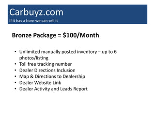 Carbuyz.com
If it has a horn we can sell it


 Bronze Package = $100/Month

   • Unlimited manually posted inventory – up to 6
     photos/listing
   • Toll free tracking number
   • Dealer Directions Inclusion
   • Map & Directions to Dealership
   • Dealer Website Link
   • Dealer Activity and Leads Report
 