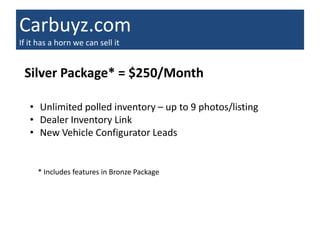 Carbuyz.com
If it has a horn we can sell it


 Silver Package* = $250/Month

   • Unlimited polled inventory – up to 9 photos/listing
   • Dealer Inventory Link
   • New Vehicle Configurator Leads


     * Includes features in Bronze Package
 