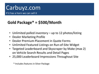 Carbuyz.com
If it has a horn we can sell it


 Gold Package* = $500/Month

   • Unlimited polled inventory – up to 12 photos/listing
   • Dealer Marketing Profile
   • Dealer Premium Placement in Quote Forms
   • Unlimited Featured Listings on Run-of-Site Widget
   • Targeted Leaderboard and Skyscraper by Make (max 2)
     on Vehicle Search Results and Detail Pages
   • 25,000 Leaderboard Impressions Throughout Site

       * Includes features in Silver Package
 