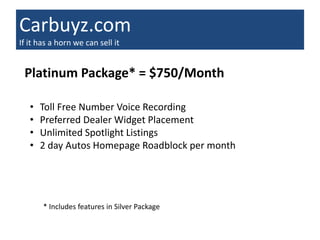 Carbuyz.com
If it has a horn we can sell it


 Platinum Package* = $750/Month

   •   Toll Free Number Voice Recording
   •   Preferred Dealer Widget Placement
   •   Unlimited Spotlight Listings
   •   2 day Autos Homepage Roadblock per month




       * Includes features in Silver Package
 