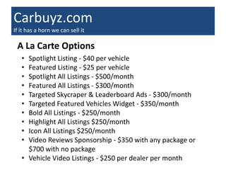 Carbuyz.com
If it has a horn we can sell it

 A La Carte Options
   • Spotlight Listing - $40 per vehicle
   • Featured Listing - $25 per vehicle
   • Spotlight All Listings - $500/month
   • Featured All Listings - $300/month
   • Targeted Skycraper & Leaderboard Ads - $300/month
   • Targeted Featured Vehicles Widget - $350/month
   • Bold All Listings - $250/month
   • Highlight All Listings $250/month
   • Icon All Listings $250/month
   • Video Reviews Sponsorship - $350 with any package or
     $700 with no package
   • Vehicle Video Listings - $250 per dealer per month
 