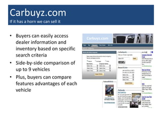 Carbuyz.com
If it has a horn we can sell it


• Buyers can easily access        Carbuyz.com
  dealer information and
  inventory based on specific
  search criteria
• Side-by-side comparison of
  up to 9 vehicles
• Plus, buyers can compare
  features advantages of each
  vehicle
 