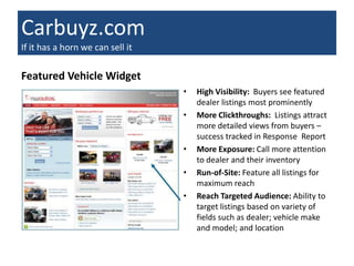 Carbuyz.com
If it has a horn we can sell it

Featured Vehicle Widget
                                  •   High Visibility: Buyers see featured
                                      dealer listings most prominently
                                  •   More Clickthroughs: Listings attract
                                      more detailed views from buyers –
                                      success tracked in Response Report
                                  •   More Exposure: Call more attention
                                      to dealer and their inventory
                                  •   Run-of-Site: Feature all listings for
                                      maximum reach
                                  •   Reach Targeted Audience: Ability to
                                      target listings based on variety of
                                      fields such as dealer; vehicle make
                                      and model; and location
 
