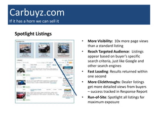 Carbuyz.com
If it has a horn we can sell it

   Spotlight Listings
                                  •   More Visibility: 10x more page views
                                      than a standard listing
                                  •   Reach Targeted Audience: Listings
                                      appear based on buyer’s specific
                                      search criteria, just like Google and
                                      other search engines
                                  •   Fast Loading: Results returned within
                                      one second
                                  •   More Clickthroughs: Dealer listings
                                      get more detailed views from buyers
                                      – success tracked in Response Report
                                  •   Run-of-Site: Spotlight all listings for
                                      maximum exposure
 