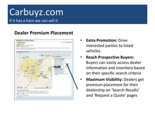 Carbuyz.com
If it has a horn we can sell it

   Dealer Premium Placement
                                  • Extra Promotion: Drive
                                    interested parties to listed
                                    vehicles
                                  • Reach Prospective Buyers:
                                    Buyers can easily access dealer
                                    information and inventory based
                                    on their specific search criteria
                                  • Maximum Visibility: Dealers get
                                    premium placement for their
                                    dealership on ‘Search Results’
                                    and ‘Request a Quote’ pages
 