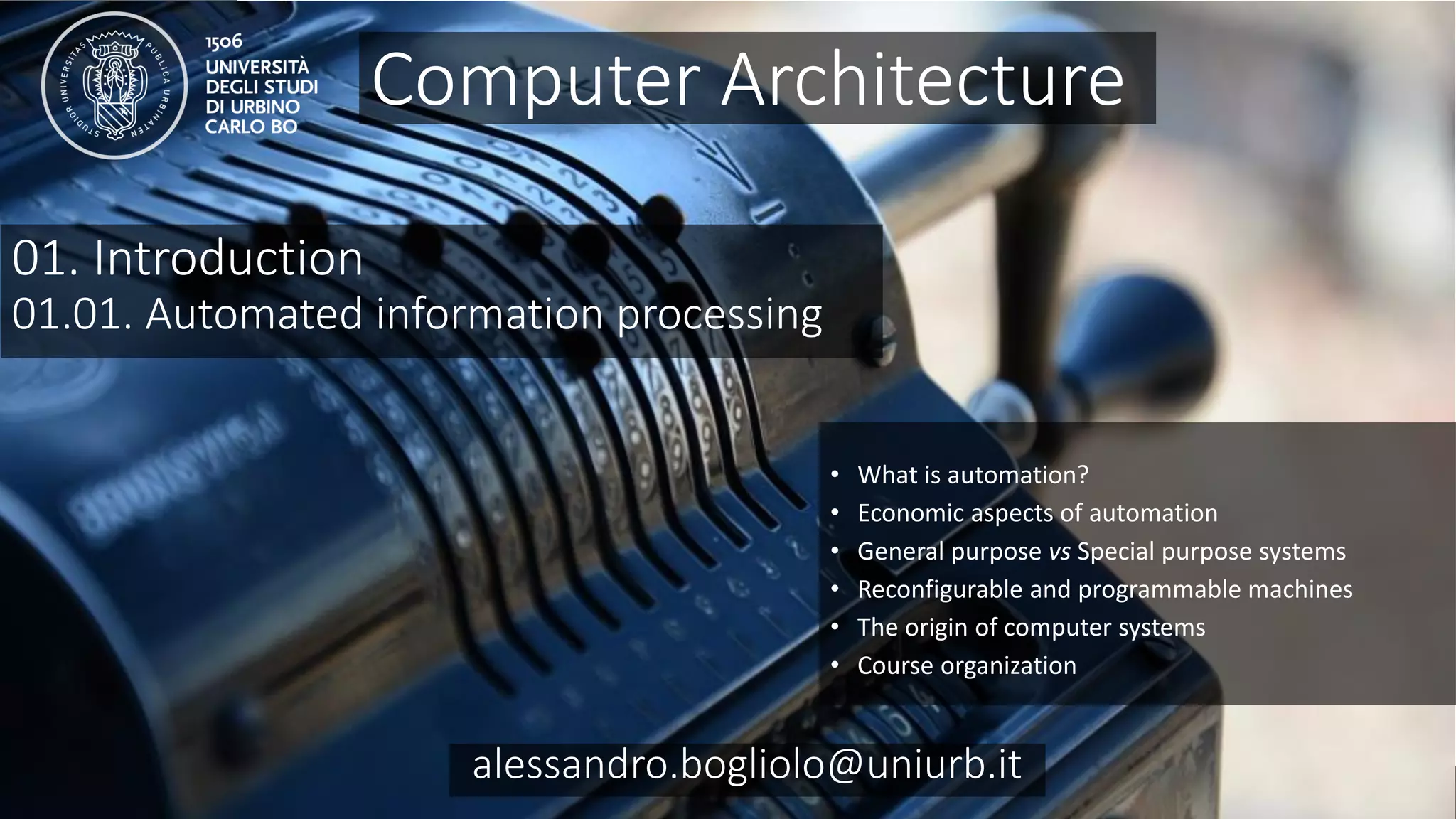 Carc 01.01
alessandro.bogliolo@uniurb.it
01. Introduction
01.01. Automated information processing
• What is automation?
• Economic aspects of automation
• General purpose vs Special purpose systems
• Reconfigurable and programmable machines
• The origin of computer systems
• Course organization
Computer Architecture
alessandro.bogliolo@uniurb.it
 