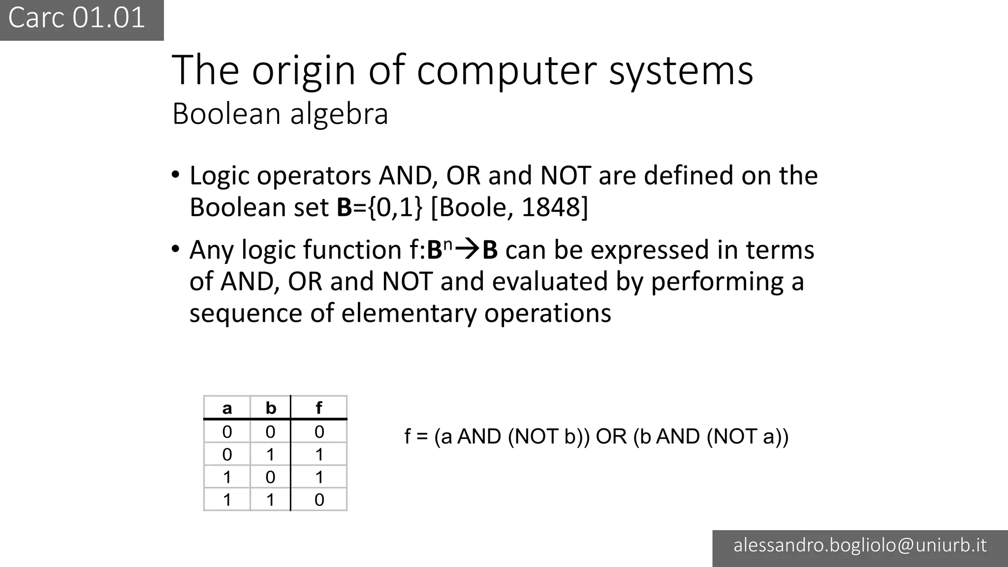 Carc 01.01
alessandro.bogliolo@uniurb.it
The origin of computer systems
Boolean algebra
• Logic operators AND, OR and NOT are defined on the
Boolean set B={0,1} [Boole, 1848]
• Any logic function f:BnB can be expressed in terms
of AND, OR and NOT and evaluated by performing a
sequence of elementary operations
a b f
0 0 0
0 1 1
1 0 1
1 1 0
f = (a AND (NOT b)) OR (b AND (NOT a))
 