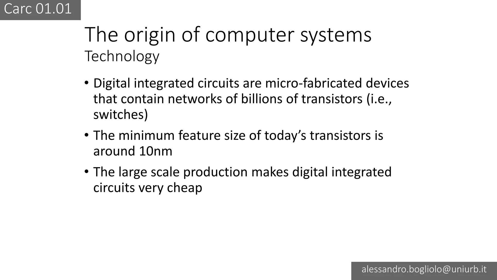 Carc 01.01
alessandro.bogliolo@uniurb.it
The origin of computer systems
Technology
• Digital integrated circuits are micro-fabricated devices
that contain networks of billions of transistors (i.e.,
switches)
• The minimum feature size of today’s transistors is
around 10nm
• The large scale production makes digital integrated
circuits very cheap
 