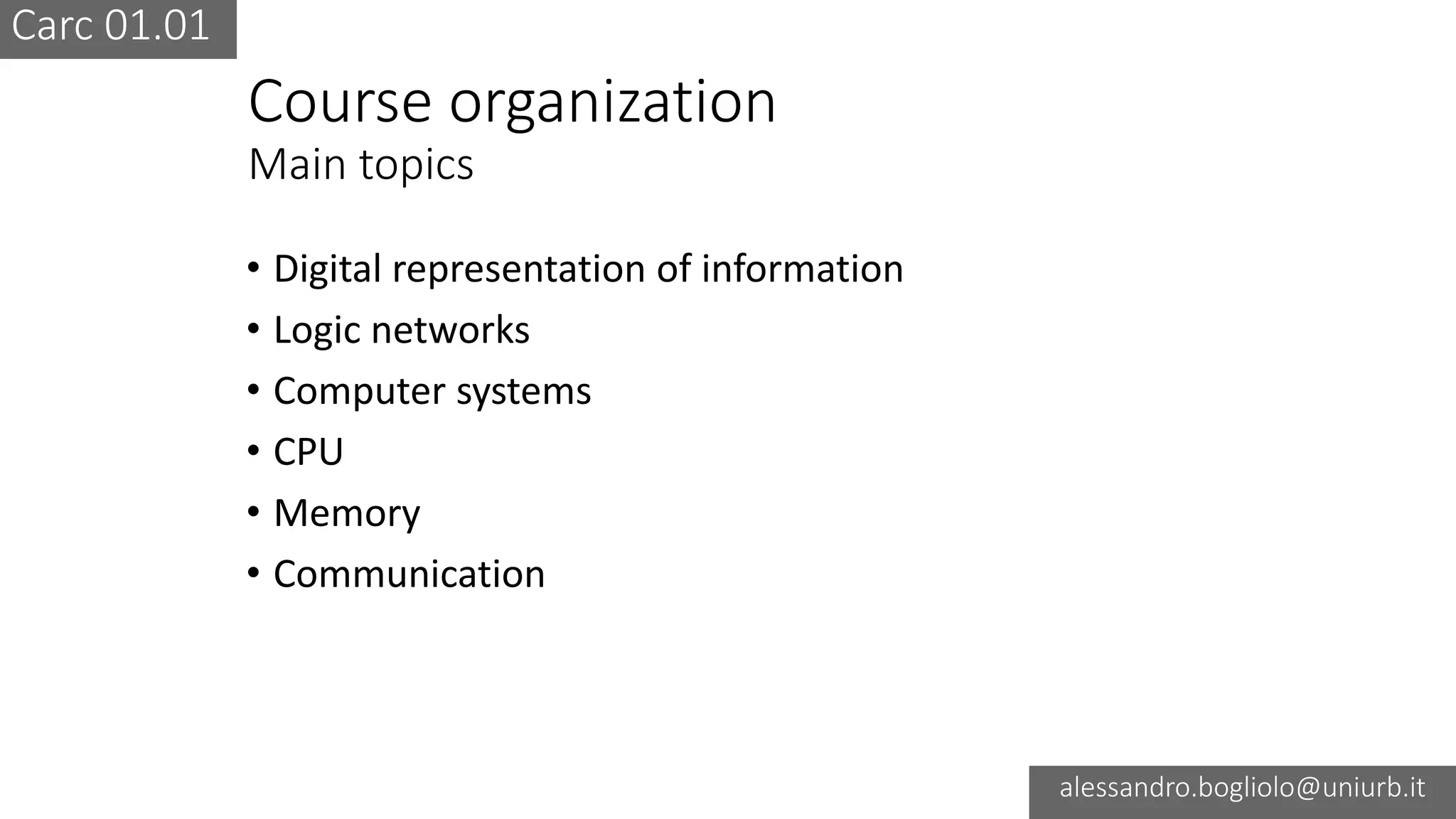 Carc 01.01
alessandro.bogliolo@uniurb.it
Course organization
Main topics
• Digital representation of information
• Logic networks
• Computer systems
• CPU
• Memory
• Communication
 