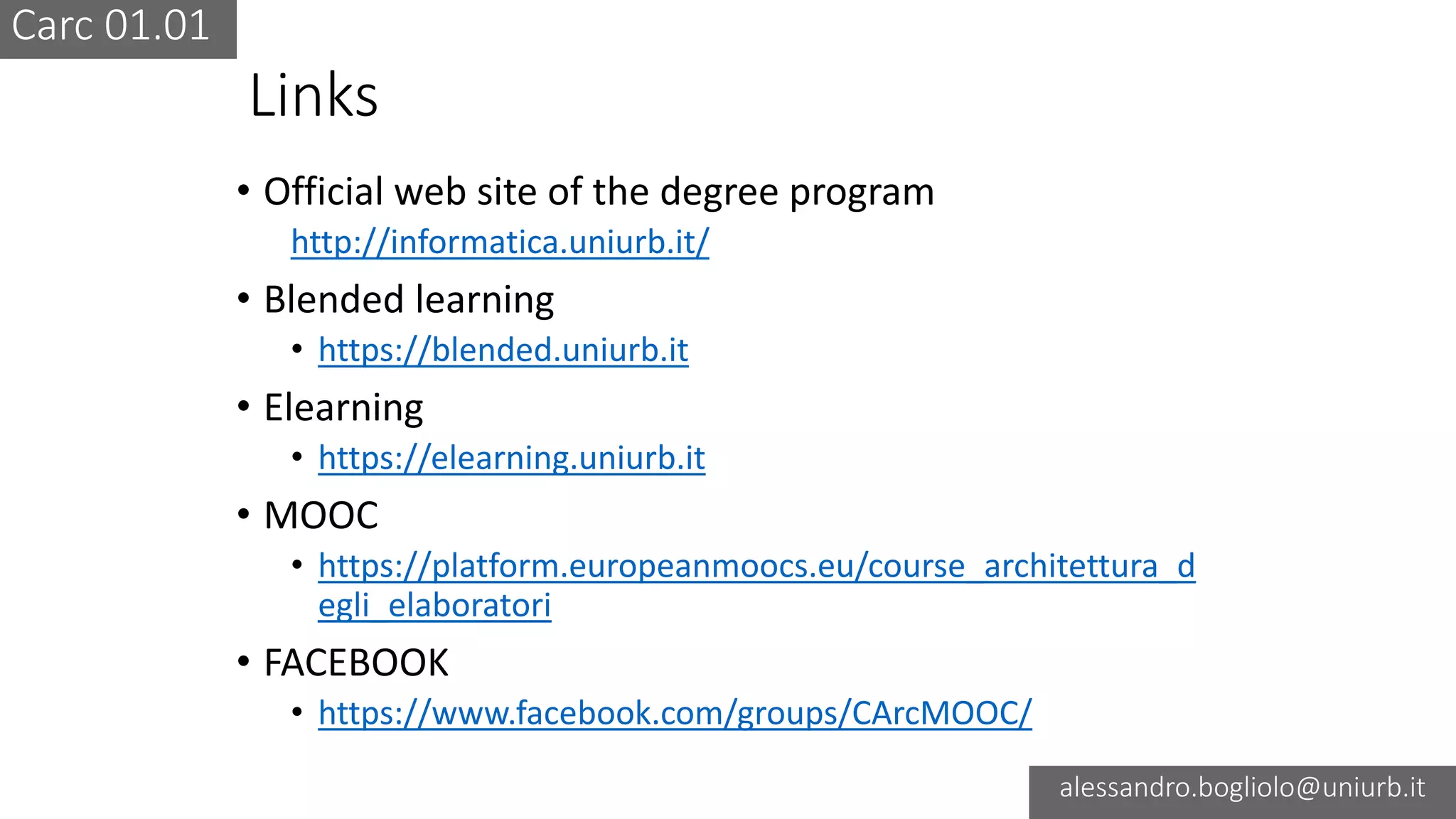 Carc 01.01
alessandro.bogliolo@uniurb.it
Links
• Official web site of the degree program
http://informatica.uniurb.it/
• Blended learning
• https://blended.uniurb.it
• Elearning
• https://elearning.uniurb.it
• MOOC
• https://platform.europeanmoocs.eu/course_architettura_d
egli_elaboratori
• FACEBOOK
• https://www.facebook.com/groups/CArcMOOC/
 