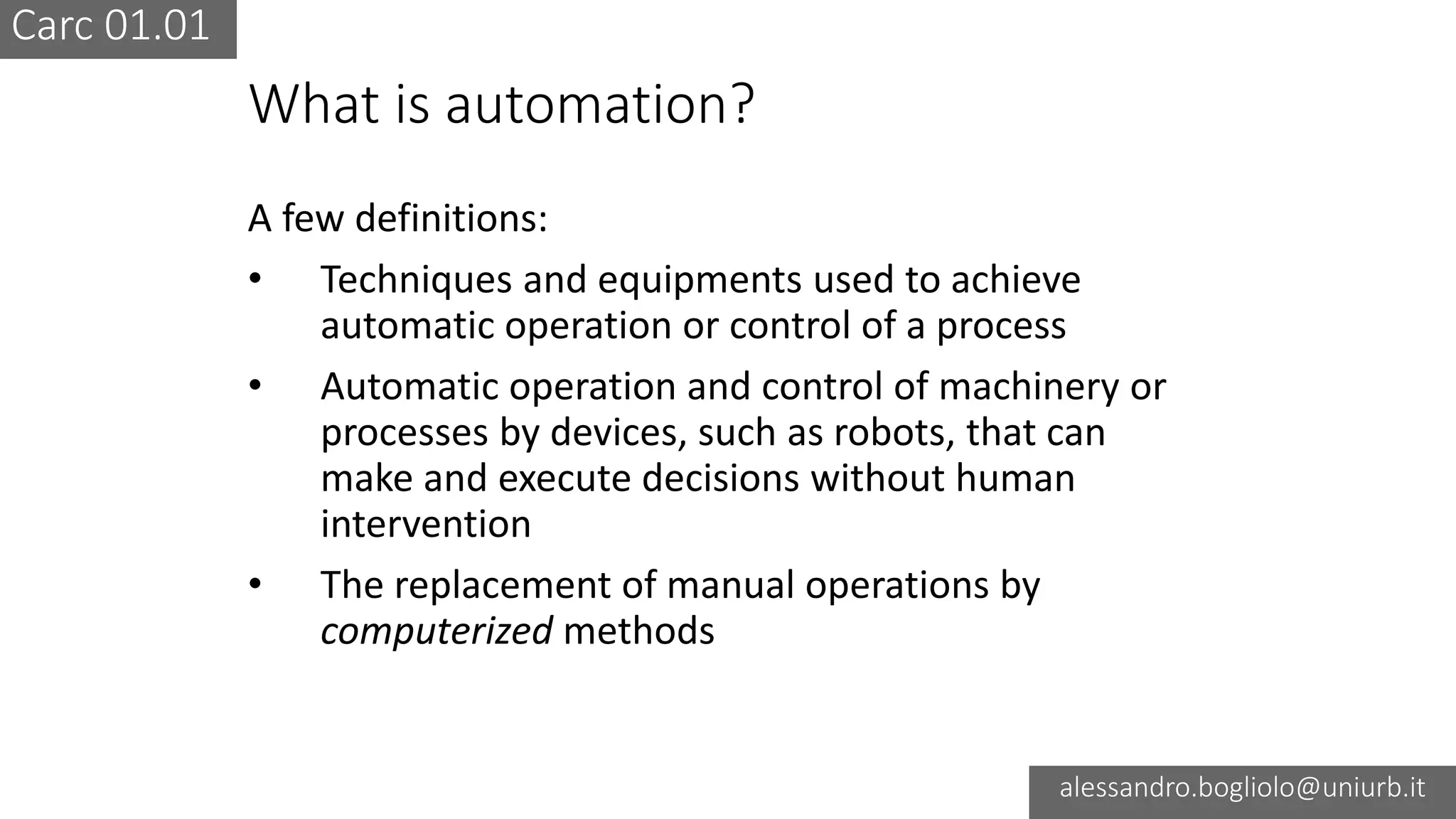 Carc 01.01
alessandro.bogliolo@uniurb.it
What is automation?
A few definitions:
• Techniques and equipments used to achieve
automatic operation or control of a process
• Automatic operation and control of machinery or
processes by devices, such as robots, that can
make and execute decisions without human
intervention
• The replacement of manual operations by
computerized methods
 