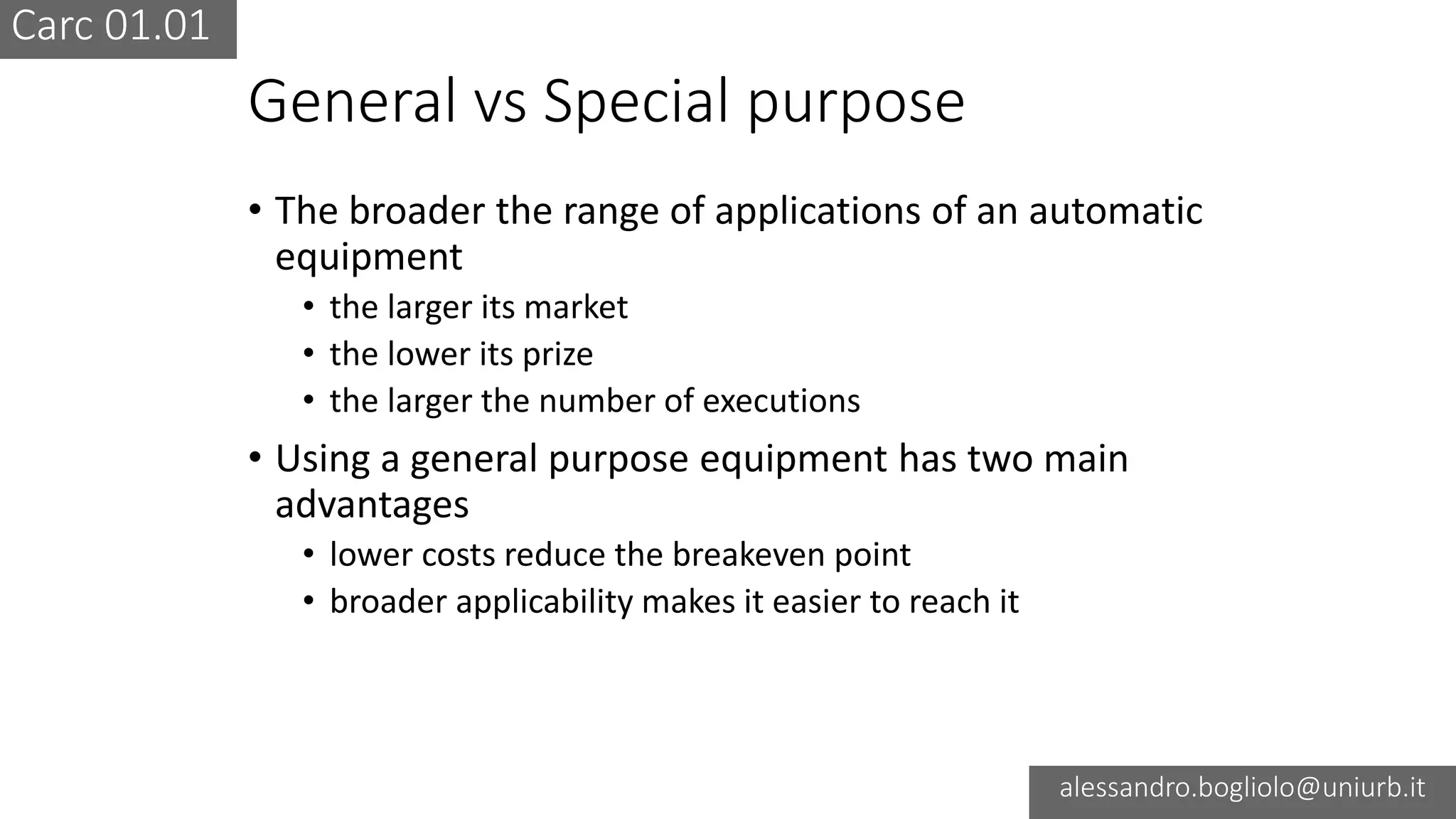 Carc 01.01
alessandro.bogliolo@uniurb.it
General vs Special purpose
• The broader the range of applications of an automatic
equipment
• the larger its market
• the lower its prize
• the larger the number of executions
• Using a general purpose equipment has two main
advantages
• lower costs reduce the breakeven point
• broader applicability makes it easier to reach it
 