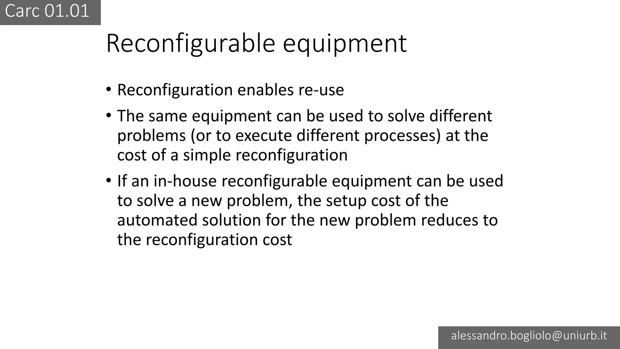 Carc 01.01
alessandro.bogliolo@uniurb.it
Reconfigurable equipment
• Reconfiguration enables re-use
• The same equipment can be used to solve different
problems (or to execute different processes) at the
cost of a simple reconfiguration
• If an in-house reconfigurable equipment can be used
to solve a new problem, the setup cost of the
automated solution for the new problem reduces to
the reconfiguration cost
 