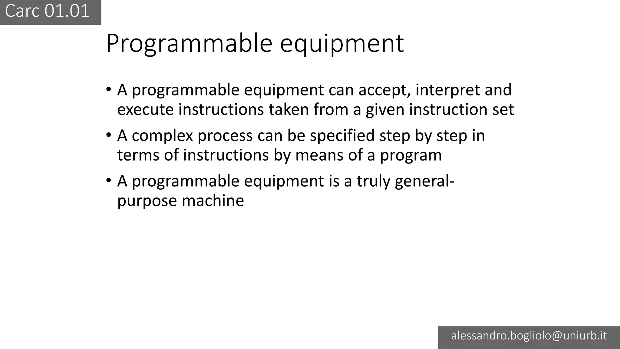 Carc 01.01
alessandro.bogliolo@uniurb.it
Programmable equipment
• A programmable equipment can accept, interpret and
execute instructions taken from a given instruction set
• A complex process can be specified step by step in
terms of instructions by means of a program
• A programmable equipment is a truly general-
purpose machine
 