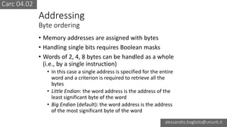 Carc 04.02
alessandro.bogliolo@uniurb.it
Addressing
Byte ordering
• Memory addresses are assigned with bytes
• Handling single bits requires Boolean masks
• Words of 2, 4, 8 bytes can be handled as a whole
(i.e., by a single instruction)
• In this case a single address is specified for the entire
word and a criterion is required to retrieve all the
bytes
• Little Endian: the word address is the address of the
least significant byte of the word
• Big Endian (default): the word address is the address
of the most significant byte of the word
 