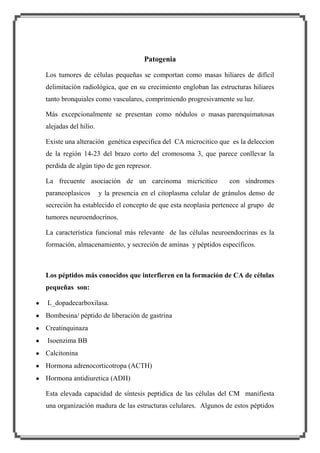 Patogenia
Los tumores de células pequeñas se comportan como masas hiliares de difícil
delimitación radiológica, que en su crecimiento engloban las estructuras hiliares
tanto bronquiales como vasculares, comprimiendo progresivamente su luz.
Más excepcionalmente se presentan como nódulos o masas parenquimatosas
alejadas del hilio.
Existe una alteración genética especifica del CA microcitico que es la deleccion
de la región 14-23 del brazo corto del cromosoma 3, que parece conllevar la
perdida de algún tipo de gen represor.
La frecuente asociación de un carcinoma micricitico
paraneoplasicos

con síndromes

y la presencia en el citoplasma celular de gránulos denso de

secreción ha establecido el concepto de que esta neoplasia pertenece al grupo de
tumores neuroendocrinos.
La característica funcional más relevante de las células neuroendocrinas es la
formación, almacenamiento, y secreción de aminas y péptidos específicos.

Los péptidos más conocidos que interfieren en la formación de CA de células
pequeñas son:
L_dopadecarboxilasa.
Bombesina/ péptido de liberación de gastrina
Creatinquinaza
Isoenzima BB
Calcitonina
Hormona adrenocorticotropa (ACTH)
Hormona antidiuretica (ADH)
Esta elevada capacidad de síntesis peptidica de las células del CM manifiesta
una organización madura de las estructuras celulares. Algunos de estos péptidos

 