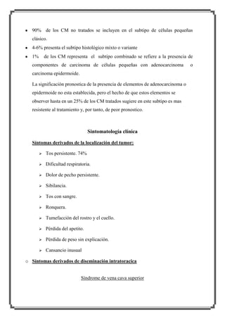 90% de los CM no tratados se incluyen en el subtipo de células pequeñas
clásico.
4-6% presenta el subtipo histológico mixto o variante
1%

de los CM representa el subtipo combinado se refiere a la presencia de

componentes de carcinoma de células pequeñas con adenocarcinoma
carcinoma epidermoide.
La significación pronostica de la presencia de elementos de adenocarcinoma o
epidermoide no esta establecida, pero el hecho de que estos elementos se
observer hasta en un 25% de los CM tratados sugiere en este subtipo es mas
resistente al tratamiento y, por tanto, de peor pronostico.

Sintomatología clínica
Síntomas derivados de la localización del tumor:


Tos persistente. 74%



Dificultad respiratoria.



Dolor de pecho persistente.



Sibilancia.



Tos con sangre.



Ronquera.



Tumefacción del rostro y el cuello.



Pérdida del apetito.



Pérdida de peso sin explicación.



Cansancio inusual

o Síntomas derivados de diseminación intratoracica

Síndrome de vena cava superior

o

 