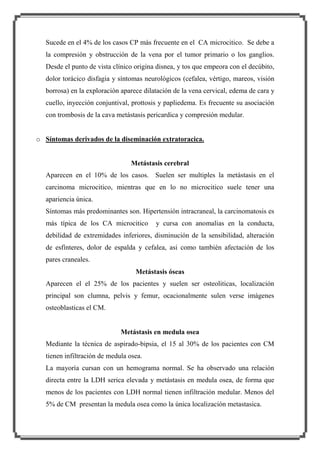 Sucede en el 4% de los casos CP más frecuente en el CA microcitico. Se debe a
la compresión y obstrucción de la vena por el tumor primario o los ganglios.
Desde el punto de vista clínico origina disnea, y tos que empeora con el decúbito,
dolor torácico disfagia y síntomas neurológicos (cefalea, vértigo, mareos, visión
borrosa) en la exploración aparece dilatación de la vena cervical, edema de cara y
cuello, inyección conjuntival, prottosis y papliedema. Es frecuente su asociación
con trombosis de la cava metástasis pericardica y compresión medular.
o Síntomas derivados de la diseminación extratoracica.

Metástasis cerebral
Aparecen en el 10% de los casos. Suelen ser multiples la metástasis en el
carcinoma microcitico, mientras que en lo no microcitico suele tener una
apariencia única.
Síntomas más predominantes son. Hipertensión intracraneal, la carcinomatosis es
más típica de los CA microcitico

y cursa con anomalias en la conducta,

debilidad de extremidades inferiores, disminución de la sensibilidad, alteración
de esfínteres, dolor de espalda y cefalea, asi como también afectación de los
pares craneales.
Metástasis óseas
Aparecen el el 25% de los pacientes y suelen ser osteoliticas, localización
principal son clumna, pelvis y femur, ocacionalmente sulen verse imágenes
osteoblasticas el CM.

Metástasis en medula osea
Mediante la técnica de aspirado-bipsia, el 15 al 30% de los pacientes con CM
tienen infiltración de medula osea.
La mayoría cursan con un hemograma normal. Se ha observado una relación
directa entre la LDH serica elevada y metástasis en medula osea, de forma que
menos de los pacientes con LDH normal tienen infiltración medular. Menos del
5% de CM presentan la medula osea como la única localización metastasica.

 