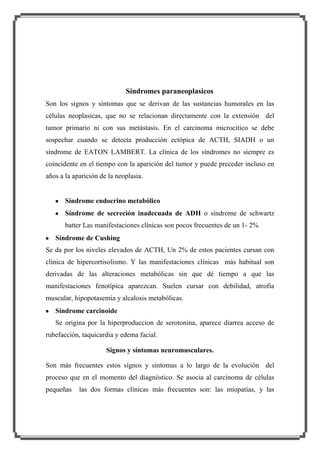 Síndromes paraneoplasicos
Son los signos y síntomas que se derivan de las sustancias humorales en las
células neoplasicas, que no se relacionan directamente con la extensión del
tumor primario ni con sus metástasis. En el carcinoma microcitico se debe
sospechar cuando se detecta producción ectópica de ACTH, SIADH o un
síndrome de EATON LAMBERT. La clínica de los síndromes no siempre es
coincidente en el tiempo con la aparición del tumor y puede preceder incluso en
años a la aparición de la neoplasia.

Síndrome endocrino metabólico
Síndrome de secreción inadecuada de ADH o síndrome de schwartz
batter Las manifestaciones clínicas son pocos frecuentes de un 1- 2%
Síndrome de Cushing
Se da por los niveles elevados de ACTH, Un 2% de estos pacientes cursan con
clínica de hipercortisolismo. Y las manifestaciones clínicas más habitual son
derivadas de las alteraciones metabólicas sin que dé tiempo a que las
manifestaciones fenotípica aparezcan. Suelen cursar con debilidad, atrofia
muscular, hipopotasemia y alcalosis metabólicas.
Síndrome carcinoide
Se origina por la hiperproduccion de serotonina, aparece diarrea acceso de
rubefacción, taquicardia y edema facial.
Signos y síntomas neuromusculares.
Son más frecuentes estos sígnos y sintomas a lo largo de la evolución del
proceso que en el momento del diagnóstico. Se asocia al carcinoma de células
pequeñas

las dos formas clínicas más frecuentes son: las miopatías, y las

 