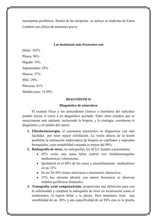 neuropatías periféricas. Dentro de las miopatías se incluye el síndrome de Eaton
Lambert con clínica de miastenia gravis.

Las metástasis más frecuentes son
Hiliar: 102%
Pleura: 96%
Hígado: 74%
Suprarenales: 55%
Huesos: 37%
SNC: 29%
Páncreas: 41%
Medula ósea: 15-30%
DIAGNÓSTICO
Diagnóstico de naturaleza
El examen físico y los antecedentes clínicos y familiares del individuo
pueden iniciar el curso a un diagnóstico acertado. Entre otros estudios que se
mencionaran más adelante, incluyendo la biopsia, y la citología, corroboran el
diagnóstico y el estadio del cáncer.
1. Fibrobroncoscopia, el carcinoma microcitico se diagnostica con más
facilidad por tener mayor exfoliación. La visión directa de la lesión
posibilita la realización endoscópica de biopsia en cepillados y aspirados
bronquiales, cuya rentabilidad conjunta es mayor del 90%.
2. Radiografía de tórax, en radiografías, los SCLC tienden a presentarse;
65% como una masa hiliar central con linfadenomegalias
mediastínicas voluminosas.
Ipsolateral en el 60% de los casos y ensanchamiento mediastinico
en un 12%.
En un 20-30% tienen atelectasia o neumonitis obstructiva.
25% hay derrame pleural, con menor frecuencia se observan
nódulos periféricos bilaterales.
3. Tomografía axial computarizada, proporciona una definición para con
la enfermedad y completa la radiografia de tórax en localización como el
mediastiano, la región hiliar y la pleura. Para metástasis tiene una
sensibilidad de un 88% y una especificidad de un 94% esta es la prueba

 