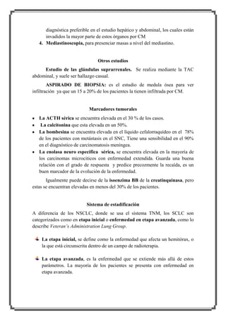 diagnóstica preferible en el estudio hepático y abdominal, los cuales están
invadidos la mayor parte de estos órganos por CM
4. Mediastinoscopia, para presenciar masas a nivel del mediastino.

Otros estudios
Estudio de las glándulas suprarrenales. Se realiza mediante la TAC
abdominal, y suele ser hallazgo casual.
ASPIRADO DE BIOPSIA: es el estudio de medula ósea para ver
infiltración ya que un 15 a 20% de los pacientes la tienen infiltrada por CM.

Marcadores tumorales
La ACTH sérica se encuentra elevada en el 30 % de los casos.
La calcitonina que esta elevada en un 50%.
La bombesina se encuentra elevada en el líquido cefalorraquídeo en el 78%
de los pacientes con metástasis en el SNC, Tiene una sensibilidad en el 90%
en el diagnóstico de carcinomatosis meníngea.
La enolasa neuro especifica sérica, se encuentra elevada en la mayoría de
los carcinomas microciticos con enfermedad extendida. Guarda una buena
relación con el grado de respuesta y predice precozmente la recaída, es un
buen marcador de la evolución de la enfermedad.
Igualmente puede decirse de la isoenzima BB de la creatinquinasa, pero
estas se encuentran elevadas en menos del 30% de los pacientes.

Sistema de estadificación
A diferencia de los NSCLC, donde se usa el sistema TNM, los SCLC son
categorizados como en etapa inicial o enfermedad en etapa avanzada, como lo
describe Veteran’s Administration Lung Group.
La etapa inicial, se define como la enfermedad que afecta un hemitórax, o
la que está circunscrita dentro de un campo de radioterapia.
La etapa avanzada, es la enfermedad que se extiende más allá de estos
parámetros. La mayoría de los pacientes se presenta con enfermedad en
etapa avanzada.

 