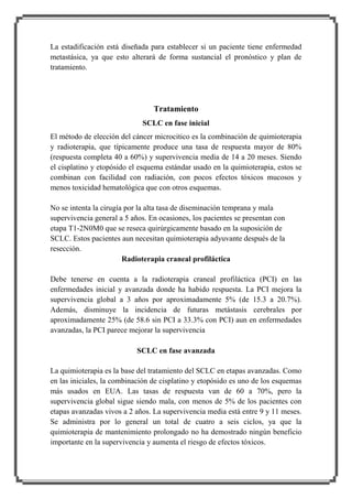 La estadificación está diseñada para establecer si un paciente tiene enfermedad
metastásica, ya que esto alterará de forma sustancial el pronóstico y plan de
tratamiento.

Tratamiento
SCLC en fase inicial
El método de elección del cáncer microcitico es la combinación de quimioterapia
y radioterapia, que típicamente produce una tasa de respuesta mayor de 80%
(respuesta completa 40 a 60%) y supervivencia media de 14 a 20 meses. Siendo
el cisplatino y etopósido el esquema estándar usado en la quimioterapia, estos se
combinan con facilidad con radiación, con pocos efectos tóxicos mucosos y
menos toxicidad hematológica que con otros esquemas.
No se intenta la cirugía por la alta tasa de diseminación temprana y mala
supervivencia general a 5 años. En ocasiones, los pacientes se presentan con
etapa T1-2N0M0 que se reseca quirúrgicamente basado en la suposición de
SCLC. Estos pacientes aun necesitan quimioterapia adyuvante después de la
resección.
Radioterapia craneal profiláctica
Debe tenerse en cuenta a la radioterapia craneal profiláctica (PCI) en las
enfermedades inicial y avanzada donde ha habido respuesta. La PCI mejora la
supervivencia global a 3 años por aproximadamente 5% (de 15.3 a 20.7%).
Además, disminuye la incidencia de futuras metástasis cerebrales por
aproximadamente 25% (de 58.6 sin PCI a 33.3% con PCI) aun en enfermedades
avanzadas, la PCI parece mejorar la supervivencia
SCLC en fase avanzada
La quimioterapia es la base del tratamiento del SCLC en etapas avanzadas. Como
en las iniciales, la combinación de cisplatino y etopósido es uno de los esquemas
más usados en EUA. Las tasas de respuesta van de 60 a 70%, pero la
supervivencia global sigue siendo mala, con menos de 5% de los pacientes con
etapas avanzadas vivos a 2 años. La supervivencia media está entre 9 y 11 meses.
Se administra por lo general un total de cuatro a seis ciclos, ya que la
quimioterapia de mantenimiento prolongado no ha demostrado ningún beneficio
importante en la supervivencia y aumenta el riesgo de efectos tóxicos.

 