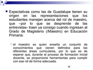 18
 Expectativas como las de Guadalupe tienen su
origen en las representaciones que los
estudiantes manejan acerca del rol de maestro,
que –por lo que se desprende de las
entrevistas- traen ya consigo cuando ingresan al
Grado de Magisterio (/Maestro) en Educación
Primaria:
 el maestro es quien enseña un conjunto de
conocimientos que vienen definidos para las
diferentes áreas curriculares, por lo que es de
esperar que, durante el proceso de formación inicial
docente, se proporcione herramientas para cumplir
con ese rol de forma adecuada.
 