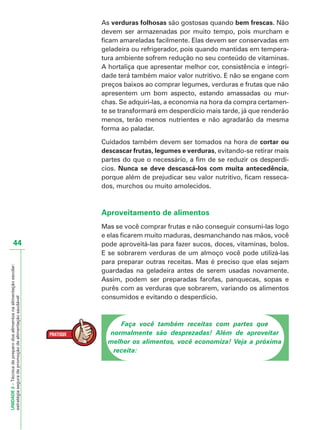UNIDADE2–Técnicadepreparodosalimentosnaalimentaçãoescolar:
estratégiaseguradepromoçãodealimentaçãosaudável
44
As verduras folhosas são gostosas quando bem frescas. Não
devem ser armazenadas por muito tempo, pois murcham e
ficam amareladas facilmente. Elas devem ser conservadas em
geladeira ou refrigerador, pois quando mantidas em tempera-
tura ambiente sofrem redução no seu conteúdo de vitaminas.
A hortaliça que apresentar melhor cor, consistência e integri-
dade terá também maior valor nutritivo. E não se engane com
preços baixos ao comprar legumes, verduras e frutas que não
apresentem um bom aspecto, estando amassadas ou mur-
chas. Se adquiri-las, a economia na hora da compra certamen-
te se transformará em desperdício mais tarde, já que renderão
menos, terão menos nutrientes e não agradarão da mesma
forma ao paladar.
Cuidados também devem ser tomados na hora de cortar ou
descascar frutas, legumes e verduras, evitando-se retirar mais
partes do que o necessário, a fim de se reduzir os desperdí-
cios. Nunca se deve descascá-los com muita antecedência,
porque além de prejudicar seu valor nutritivo, ficam resseca-
dos, murchos ou muito amolecidos.
Aproveitamento de alimentos
Mas se você comprar frutas e não conseguir consumi-las logo
e elas ficarem muito maduras, desmanchando nas mãos, você
pode aproveitá-las para fazer sucos, doces, vitaminas, bolos.
E se sobrarem verduras de um almoço você pode utilizá-las
para preparar outras receitas. Mas é preciso que elas sejam
guardadas na geladeira antes de serem usadas novamente.
Assim, podem ser preparadas farofas, panquecas, sopas e
purês com as verduras que sobrarem, variando os alimentos
consumidos e evitando o desperdício.
Faça você também receitas com partes que
normalmente são desprezadas! Além de aproveitar
melhor os alimentos, você economiza! Veja a próxima
receita:
 