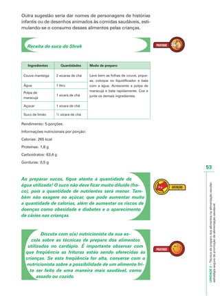 UNIDADE2–Técnicadepreparodosalimentosnaalimentaçãoescolar:
estratégiaseguradepromoçãodealimentaçãosaudável
53
Outra sugestão seria dar nomes de personagens de histórias
infantis ou de desenhos animados às comidas saudáveis, esti-
mulando-se o consumo desses alimentos pelas crianças.
Receita do suco do Shrek
Ingredientes Quantidades Modo de preparo
Couve manteiga 2 xícaras de chá Lave bem as folhas de couve, pique-
as, coloque no liquidificador e bata
com a água. Acrescente a polpa de
maracujá e bata rapidamente. Coe e
junte os demais ingredientes.
Água 1 litro
Polpa de
maracujá
1 xícara de chá
Açúcar 1 xícara de chá
Suco de limão ½ xícara de chá
Rendimento: 5 porções.
Informações nutricionais por porção:
Calorias: 265 kcal
Proteínas: 1,8 g
Carboidratos: 63,4 g
Gorduras: 0,5 g
Ao preparar sucos, fique atento à quantidade de
água utilizada! O suco não deve ficar muito diluído (fra-
co), pois a quantidade de nutrientes será menor. Tam-
bém não exagere no açúcar, que pode aumentar muito
a quantidade de calorias, além de aumentar os riscos de
doenças como obesidade e diabetes e o aparecimento
de cáries nas crianças.
Discuta com o(a) nutricionista da sua es-
cola sobre as técnicas de preparo dos alimentos
utilizados no cardápio. É importante observar com
que freqüência as frituras estão sendo oferecidas às
crianças. Se esta freqüência for alta, converse com o
nutricionista sobre a possibilidade de um alimento fri-
to ser feito de uma maneira mais saudável, como
assado ou cozido.
 