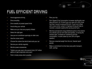 FUEL EFFICIENT DRIVING
• Avoid aggressive driving
• Drive smoothly
• Drive steadily at posted speed limits
• Avoid idling your vehicle
• Make sure your tires are properly inflated
• Select the right gear
• Use your air conditioner sparingly on older cars
• Use the cruise control
• Choose the octane fuel which best suits your car
• Service your vehicle regularly
• Monitor power accessories
• Tighten your gas cap to the second click (147 million
gallons of gas evaporate every year)
• Park in shady areas when possible
• Plan your trip
• Don't Speed (Fuel consumption increases significantly over
about 90 km/h. At 110 km/h your car uses up to 25% more
fuel than it would cruising at 90 km/h. If your car is fitted
with cruise control, using it in highway driving will help to
maintain a steadier speed while saving some fuel.)
• Minimize aerodynamic drag (Additional parts on the exterior
of a vehicle such as roof racks and spoilers, or having the
window open, increases air resistance and fuel
consumption, in some cases by over 20% at higher
speeds.)
• Remove unwanted weigh from the car. (heavier sport
goods)
• Make a commitment to drive less (use public transport,
walk, cycling)
 