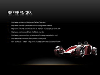 REFERENCES
• http://www.carstar.com/Resources/CarCareTips.aspx
• http://www.edmunds.com/how-to/how-to-change-a-flat-tire.html
• http://www.edmunds.com/how-to/how-to-maintain-your-cars-fluid-levels.html
• http://www.wikihow.com/Check-the-Fluids-in-a-Car
• http://www.environment.gov.au/settlements/transport/fuelguide/tips.html
• http://eartheasy.com/move_fuel_efficient_driving.html
• How to change a flat tire - http://www.youtube.com/watch?v=joBmbh0AGSQ
 