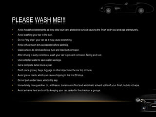 PLEASE WASH ME!!!
• Avoid household detergents as they strip your car's protective surface causing the finish to dry out and age prematurely.
• Avoid washing your car in the sun.
• Do not "dry wipe" your car as it may cause scratching.
• Rinse off as much dirt as possible before washing.
• Clean wheels to eliminate brake dust and road salt corrosion.
• After driving in salty conditions, wash your car to prevent corrosion, fading and rust.
• Use collected water to save water wastage.
• Get a complete detail once a year.
• Don't place grocery bags, luggage or other objects on the car top or trunk.
• Avoid gravel roads, which can cause chipping in the first 30 days.
• Do not park under trees, which drip sap.
• Immediately rinse gasoline, oil, antifreeze, transmission fluid and windshield solvent spills off your finish, but do not wipe.
• Avoid extreme heat and cold by keeping your car parked in the shade or a garage.
 