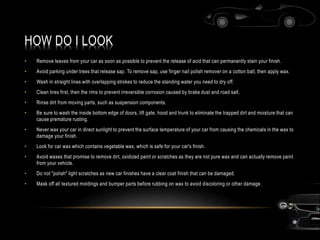 HOW DO I LOOK
• Remove leaves from your car as soon as possible to prevent the release of acid that can permanently stain your finish.
• Avoid parking under trees that release sap. To remove sap, use finger nail polish remover on a cotton ball, then apply wax.
• Wash in straight lines with overlapping strokes to reduce the standing water you need to dry off.
• Clean tires first, then the rims to prevent irreversible corrosion caused by brake dust and road salt.
• Rinse dirt from moving parts, such as suspension components.
• Be sure to wash the inside bottom edge of doors, lift gate, hood and trunk to eliminate the trapped dirt and moisture that can
cause premature rusting.
• Never wax your car in direct sunlight to prevent the surface temperature of your car from causing the chemicals in the wax to
damage your finish.
• Look for car wax which contains vegetable wax, which is safe for your car's finish.
• Avoid waxes that promise to remove dirt, oxidized paint or scratches as they are not pure wax and can actually remove paint
from your vehicle.
• Do not "polish" light scratches as new car finishes have a clear coat finish that can be damaged.
• Mask off all textured moldings and bumper parts before rubbing on wax to avoid discoloring or other damage.
 