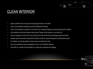 CLEAN INTERIOR
• Apply protectant with a rag and avoid spraying directly on the dash.
• Use a vinyl protectant regularly to prevent fading and cracking.
• Once vinyl protectant is applied, it will need to be re-applied regularly to prevent drying and cracking.
• Vinyl dashes can also be cleaned using Lemon Pledge, which leaves a nice smell, too.
• Vacuum regularly to remove dirt, salt, leaves and other items that can damage carpets and mats.
• Leather interiors should be cleaned with leather products, that are designed to penetrate the pores.
• For leather, avoid high-alkaline content which can bleach the color.
• Use only upholstery cleaners designed for cars, not household cleaners.
• Use fresh air, instead of recirculated air, to keep your windows from fogging.
 