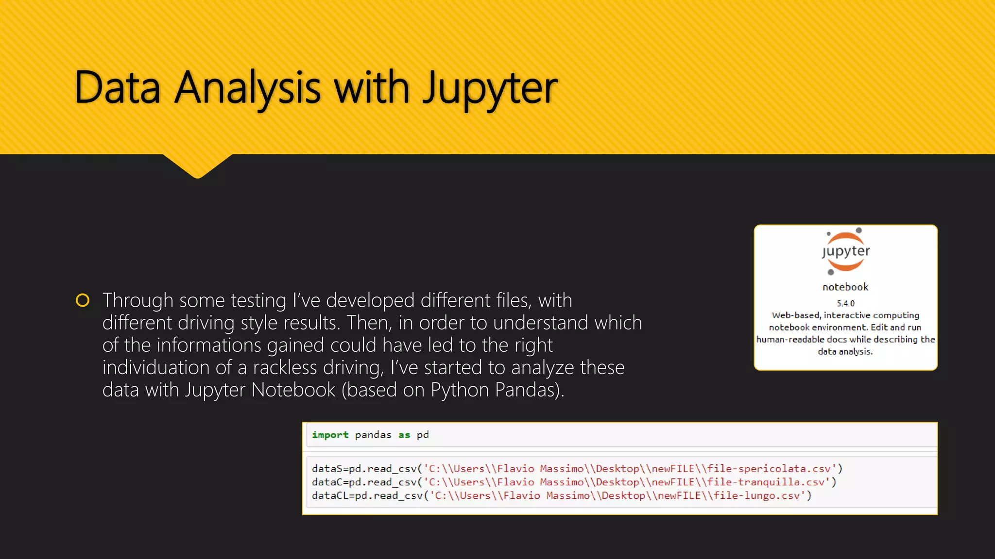 Data Analysis with Jupyter
 Through some testing I’ve developed different files, with
different driving style results. Then, in order to understand which
of the informations gained could have led to the right
individuation of a rackless driving, I’ve started to analyze these
data with Jupyter Notebook (based on Python Pandas).
 