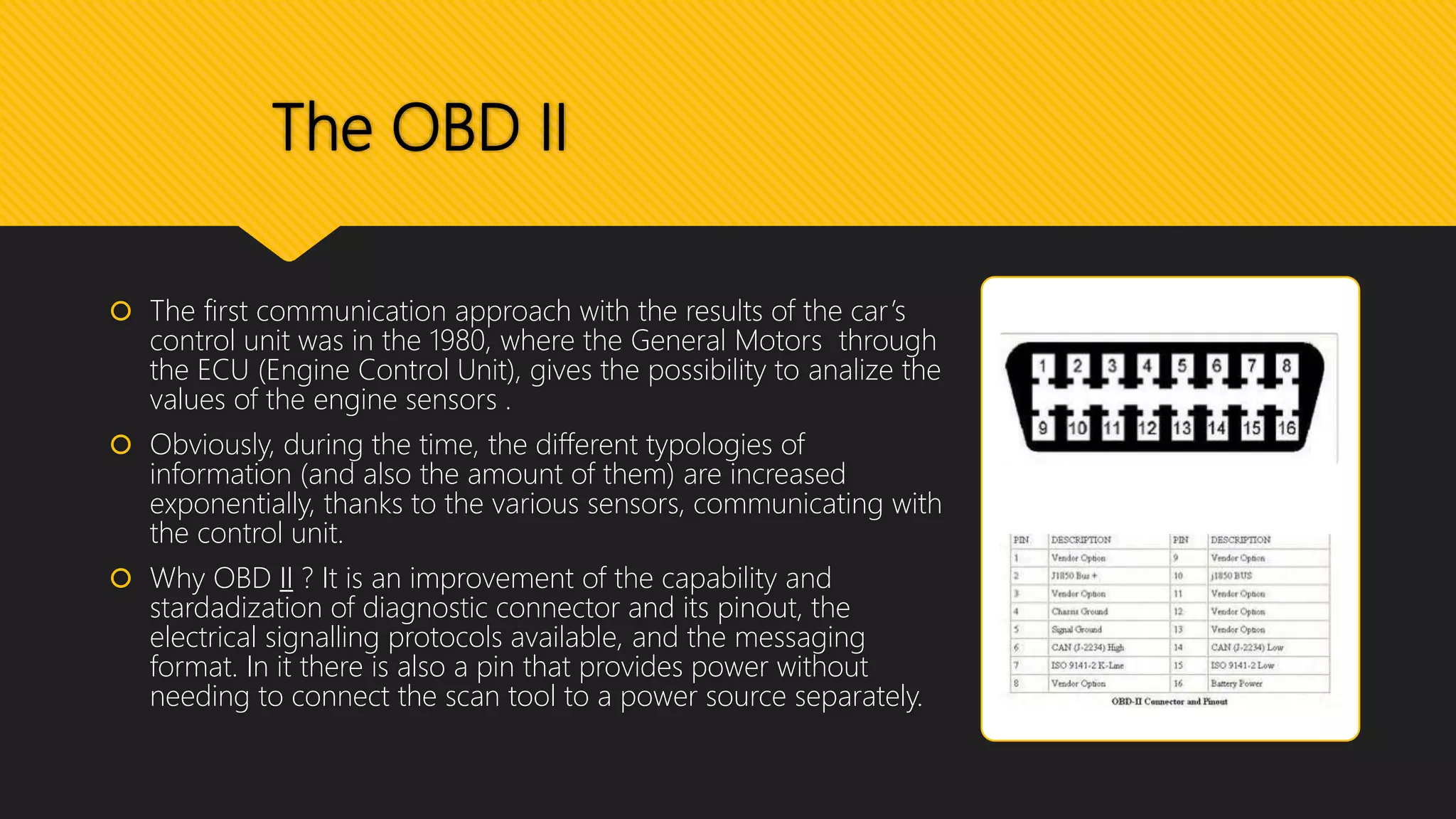 The OBD II
 The first communication approach with the results of the car’s
control unit was in the 1980, where the General Motors through
the ECU (Engine Control Unit), gives the possibility to analize the
values of the engine sensors .
 Obviously, during the time, the different typologies of
information (and also the amount of them) are increased
exponentially, thanks to the various sensors, communicating with
the control unit.
 Why OBD II ? It is an improvement of the capability and
stardadization of diagnostic connector and its pinout, the
electrical signalling protocols available, and the messaging
format. In it there is also a pin that provides power without
needing to connect the scan tool to a power source separately.
 
