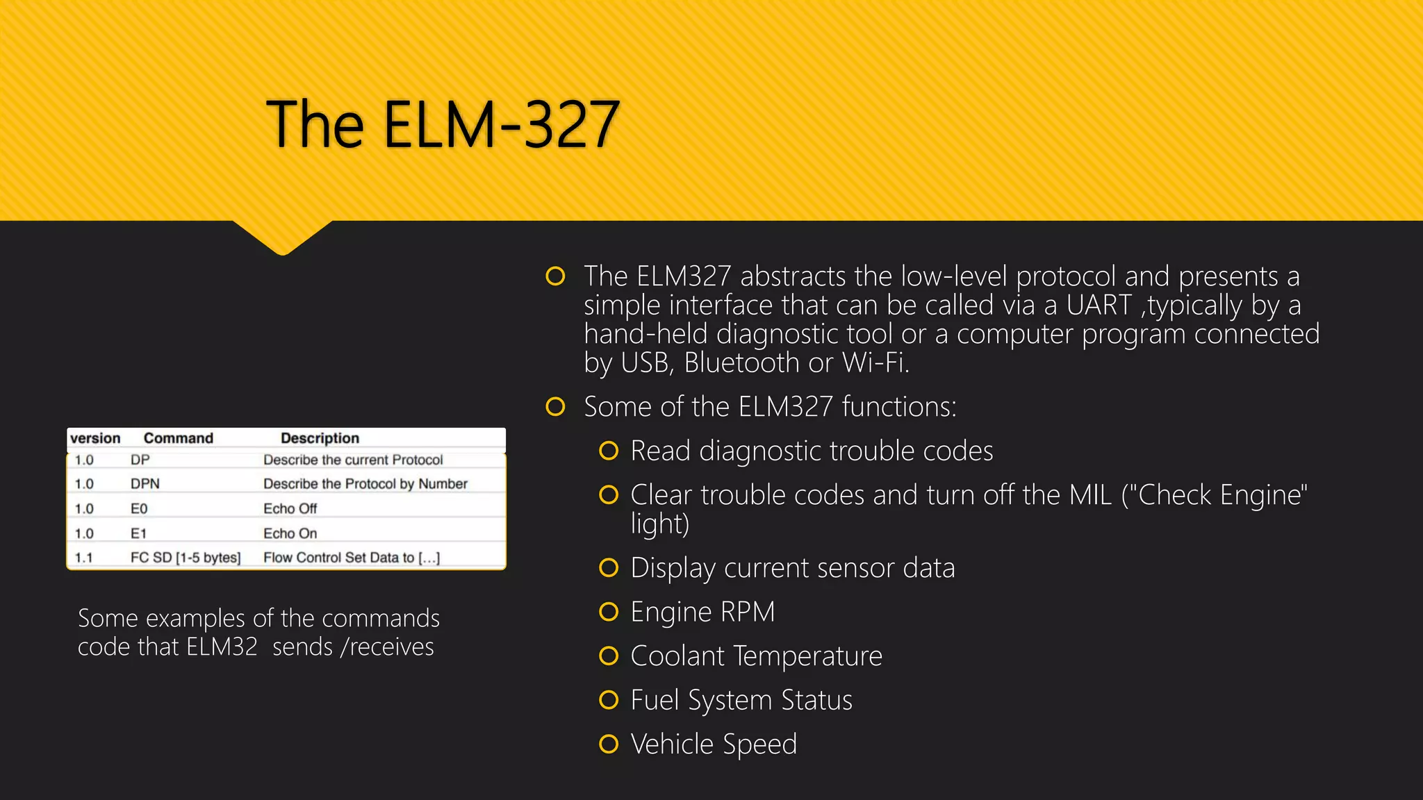 The ELM-327
 The ELM327 abstracts the low-level protocol and presents a
simple interface that can be called via a UART ,typically by a
hand-held diagnostic tool or a computer program connected
by USB, Bluetooth or Wi-Fi.
 Some of the ELM327 functions:
 Read diagnostic trouble codes
 Clear trouble codes and turn off the MIL ("Check Engine"
light)
 Display current sensor data
 Engine RPM
 Coolant Temperature
 Fuel System Status
 Vehicle Speed
Some examples of the commands
code that ELM32 sends /receives
 