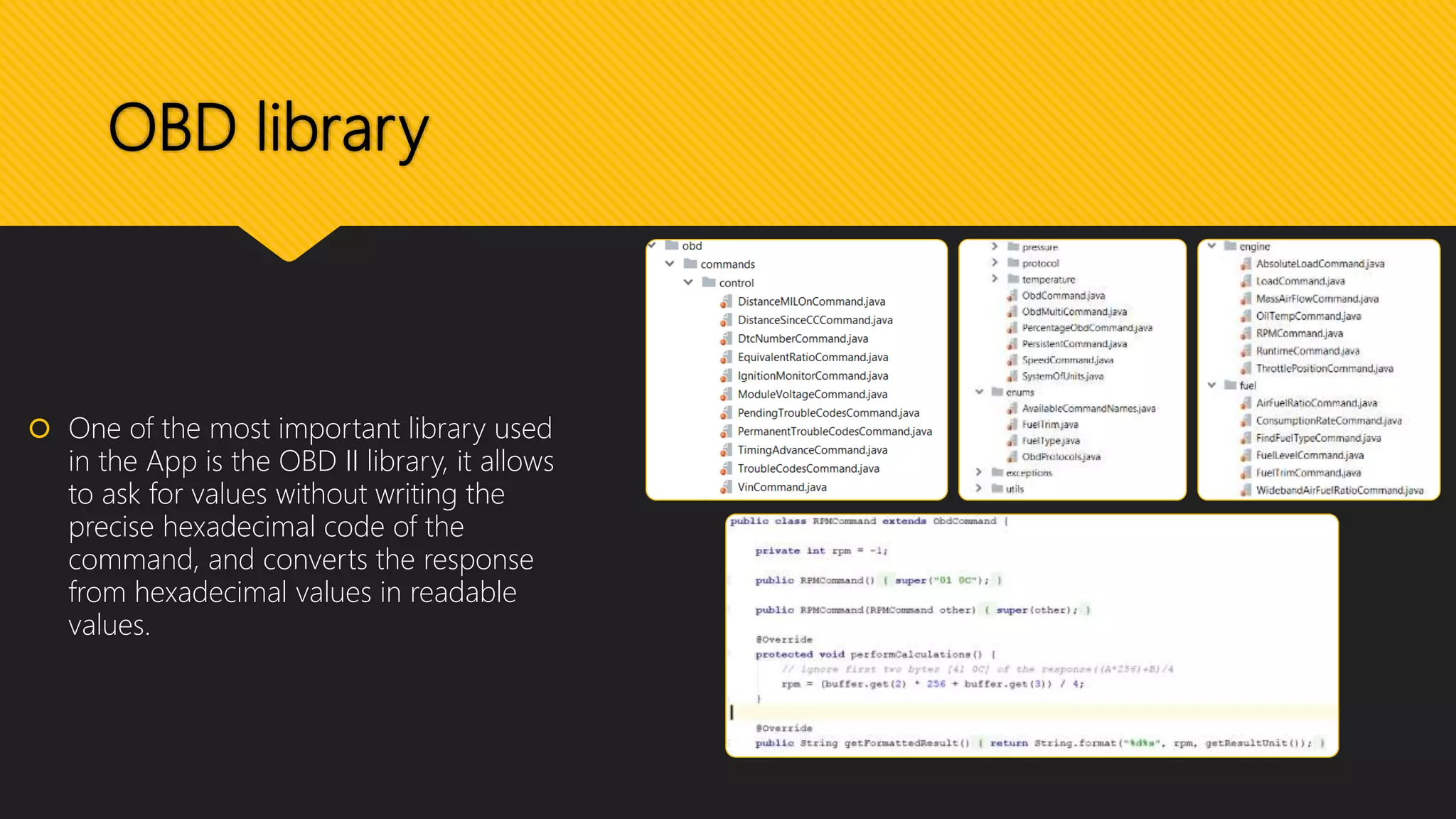 OBD library
 One of the most important library used
in the App is the OBD II library, it allows
to ask for values without writing the
precise hexadecimal code of the
command, and converts the response
from hexadecimal values in readable
values.
 