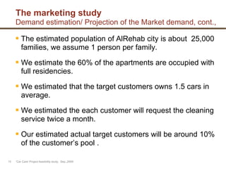 The marketing study
Demand estimation/ Projection of the Market demand, cont.,
 The estimated population of AlRehab city is about 25,000
families, we assume 1 person per family.
 We estimate the 60% of the apartments are occupied with
full residencies.
 We estimated that the target customers owns 1.5 cars in
average.
 We estimated the each customer will request the cleaning
service twice a month.
 Our estimated actual target customers will be around 10%
of the customer‟s pool .
'Car Care' Project feasibility study, Sep.,200910
 