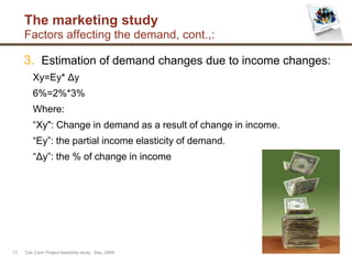The marketing study
Factors affecting the demand, cont.,:
3. Estimation of demand changes due to income changes:
Xy=Ey* Δy
6%=2%*3%
Where:
“Xy": Change in demand as a result of change in income.
“Ey”: the partial income elasticity of demand.
“Δy”: the % of change in income
'Car Care' Project feasibility study, Sep.,200913
 