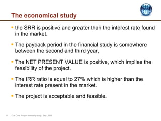 The economical study
 the SRR is positive and greater than the interest rate found
in the market.
 The payback period in the financial study is somewhere
between the second and third year,
 The NET PRESENT VALUE is positive, which implies the
feasibility of the project.
 The IRR ratio is equal to 27% which is higher than the
interest rate present in the market.
 The project is acceptable and feasible.
'Car Care' Project feasibility study, Sep.,200930
 