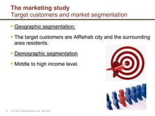 The marketing study
Target customers and market segmentation
 Geographic segmentation:
 The target customers are AlRehab city and the surrounding
area residents.
 Demographic segmentation
 Middle to high income level.
'Car Care' Project feasibility study, Sep.,20096
 