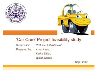 „Car Care‟ Project feasibility study
Supervisor: Prof. Dr. Ashraf Saleh
Prepared by: Amal Azab,
Karim ElKot,
Walid Saafan
Sep., 2009
 