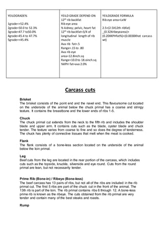 Carcass cuts
Brisket
The brisket consists of the point end and the navel end. This flavoursome cut located
on the underside of the animal below the chuck primal has a coarse and stringy
texture. It contains the breastbone and the lower ends of ribs 1-5.
Chuck
The chuck primal cut extends from the neck to the fifth rib and includes the shoulder
blade and upper arm. It contains cuts such as the blade, oyster blade and chuck
tender. The texture varies from coarse to fine and so does the degree of tenderness.
The chuck has plenty of connective tissues that melt when the meat is cooked.
Flank
The flank consists of a bone-less section located on the underside of the animal
below the loin primal.
Leg
Beef cuts from the leg are located in the rear portion of the carcass, which includes
cuts such as the topside, knuckle, silverside and eye round. Cuts from the round
primal are lean, but not necessarily tender.
Prime Rib (Bone-in) / Ribeye (Bone-less)
The beef carcass has 13 pairs of ribs, but not all of the ribs are included in the rib
primal cut. The first 5 ribs are part of the chuck cut in the front of the animal. The
13th rib is part of the loin. The rib primal contains ribs 6 through 12. A bone-less
prime rib is known as the ribeye. The cuts obtained from the rib primal are very
tender and contain many of the best steaks and roasts.
Rump
YEILDGRADE%
1grade=>52.4%
2grade=50.0 to 52.3%
3grade=47.7 to50.0%
4grade=45.4 to 47.7%
5grade=<45.4%
YEILD GRADE DEPEND ON
12th rib backfat
Rib eye area
% kidney; pelvic, heart fat
12th rib backfat=3/4 of
longitudinal length of rib
muscle
Ava rib fat=.5
Range=.15 to .80
Ava rib eye
area=12.8inch.sq
Range=10.0 to 18.oinch.sq
%KPH fat=ava 2.0%
YEILDGRADE FORMULA
Rib eye area=LxW
2.5+(2.5X12th ribfat)
_(0.32Xribeyearea)+
(0.20XKPHfat%)+(0.0038Xhot carcass
wt)
 